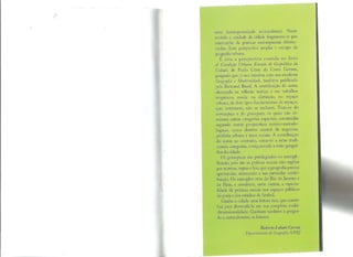 uma homogeneidade sociocultural. Neste
sentido a unidade da cidade fragmenta-se por
intermédio de práticas socioespaciais diferen-
ciadas. Esta perspectiva amplia o escopo da
geo_grafia urbana.
E esta a perspectiva contida no livro
A Condição Urbana: Ensaios de Geopolítica da
Cidade, de Paulo César da Costa Gomes,
geógrafo que já nos brindou com seu excelente
Geografia e Modernidade, também publicado
pela Bertrand Brasil. A contribuição do autor,
alicerçada na reflexão teórica e em trabalhos
empíricos, reside na distinção, no espaço
urbano, de dois tipos fundamentais de espaços,
que, entretanto, não se excluem. Trata-se do
nomoespaço e do genoespaço, os quais não eli-
minam outras categorias espaciais, construídas
segundo outras perspectivas teórico-metodo-
lógicas, como distrito central de negócios,
periferia urbana e áreas sociais. A contribuição
do autor, ao contrário, soma-se a estas tradi-
cionais categorias, enriquecendo a visão geográ-
fica da cidade.
Os genoespaços são privilegiados na exempli-
ficação, pois são as práticas sociais não regidas
por normas, regras e leis, que a geografia precisa
aprofundar, oferecendo a sua particular contri-
buição. Os exemplos vêm do Rio de Janeiro e
de Paris, e envolvem, entre outros, a espacia-
lidade de práticas sociais nos espaços públicos
da praia e dos estádios de futebol.
Ganha a cidade uma leitura rica, que contri-
bui para desvendá-la em sua complexa multi-
dimensionalidade. Ganham também a geogra-
fta e, naturalmente, os leitores.
Roberto Lobato Corrêa
Departamento de Geografia/UFRJ
 