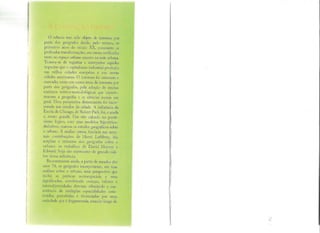O urbano tem sido objeto de interesse por
parte dos geógrafos desde, pelo menos, os
primeiros anos do século XX, consoante as
profundas transformações, em curso, verificadas
tanto no espaço urbano quanto na rede urbana.
Tratava-se de registrar e interpretar aqueles
impactos que o capitalismo industrial produziu
nas velhas cidades européias e nas novas
cidades americanas. O interesse foi crescente e
marcado, como em outras áreas de interesse por
parte dos geógrafos, pela adoção de muitas
matrizes teórico-metodológicas que caracte-
rizaram a geografia e as ciências sociais em
geral. Uma perspectiva determinista foi incor-
porada aos estudos da cidade. A influência da
Escola de Chicago, de Robert Park, foi, e ainda
é, muito grande. Um viés calcado no positi-
vismo lógico, com seus modelos hipotético-
dedutivos, marcou os estudos geográficos sobre
o urbano. A análise crítica, fundada nas semi-
nais contribuições de Henri Lefébvre, iria
ampliar o interesse dos geógrafos sobre o
urbano: os trabalhos de David Harvey e
Edward Soja são expressões de grande cali-
bre dessa influência.
Recentemente ainda, a partir de meados dos
anos 70, os geógrafos incorporaram, em suas
análises sobre o urbano, uma perspectiva que
inclui as práticas socioespaciais e seus
significados, envolvendo crenças, valores e
intersubjetividades diversas, admitindo a coe-
xistência de múltiplas espacialidades cons-
1ruídas, percebidas e vivenciadas por uma
sllCÍl'dadc gue é fragmentada, estando longe de
 