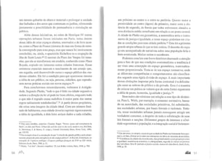 um mesmo gabarito de altura e material e prolongar a unidade
das fachadas e dos arcos que contornam os jardins, oferecendo
justamente a possibilidade de permanência e circulação ao
público.
Além dessas iniciativas, no reino de Henrique IV outras
operações urbanas foram iniciadas em Paris, todas dentro
dessa idéia de criar espaços abertos, renovados e de livre aces-
so, como a Place de France (sistema de ruas em forma de estre-
la convergindo para uma praça, mas que nunca foi inteiramente
concluída), ou, ainda, o quarteirão Richclícu ou a ocupação da
ilha de Saint Louis.69 O sucesso da Place des Vosges foi tama-
nho, que ela se transformou em modelo, conhecido como Place
Royale, copiado em inúmeras outras cidades francesas. Essas
estruturas espaciais marcam o nascimento de um arranjo que,
em seguida, será desenvolvido como o espaço público das mo-
dernas cidades. Ele foi a condição para que aparecesse mesmo
a idéia de um público, ou seja, pessoas, cidadãos, que reprodu-
zem novas práticas sociais em novos espaços.70
Para concluirmos resumidamente, voltemos à Antigüi-
dade. Segundo Platão, "tudo o que é feito na cidade segundo a
ordem e a direção da lei só pode ter bons efeitos, enquanto tudo
o que não é regrado causa malefício à maior parte das outras
regras sabiamente estabelecidas",7t A partir destes propósitos,
ele criou uma imagem da cidade ideal. Com um número limi-
tado de habitantes, essa cidade deveria exprimir rigorosamente
a idéia de igualdade, e dois lotes seriam dados a cada cidadão,
69 Para mais detalhes, consuhar: Chartier, Roger. "Power, space and investments in
Paris", in Edo and Paris: Urbanlife and rhe state in the early modem era, McCiain,
J.; Mcrriman, J. & Kaoru, U. (orgs.), Cornell University Press, Nova York, 1994,
pp. 132-52.
70Um exemplo disso é a constatação de que "o triunfo da opinião pública será primei-
ramente preparado pela emergência de um espaço público", in Reynié, Dominique. Le
triomplle de /'opinion publique: L'espace publique frwzçais du XVI•· au XX• siecle,
Editions Jacob, Paris, 1988, p. 31.
71 Plutão, "Lcs lois'', Oeuvres completes, VI, Les Bclles Lettres, Paris, J960. p. 780.
56 )1fl1
um próximo ao centro e o outro na periferia. Quanto maior a
proximidade ao centro (ágora) do primeiro, maior seria a dis
tância do segundo, de forma que todos estivessem situados a
uma distância média semelhante em relação a um ponto central.
A cidade de Platão era geométrica, a matemática seria o instru-
mento de justiça e igualdade, e nesse espaço poderiam ser cria-
das as condições para uma cidade perfeita.n Esta foi a primeira
grande utopia urbana de que se tem notícia. O desenho do espa-
ço era acompanhado de narrativas sobre uma população feliz e
bem-aventurada. Muitas outras a sucederam.
Podemos concluir este breve histórico chamando a atenção
para o fato de que nas condições contratualistas a tendência é
ser vista uma concepção do espaço geométrica, matematica-
mente proporcionada. Trata-se de um espaço normativo, onde
as diferentes competências e comportamentos são classifica-
dos segundo urna rígida divisão do espaço. A mais importante
dessas distinções impostas pela forma contratual é a delimita-
ção entre as esferas do público e do privado. Essa é a maneira
de colocar em prática os valores que de certa forma organizam
a idéia de pacto, isonomia, igualdade e justiça.73
Nem todos são otimistas em relação a esse tipo de dinâmi-
ca. Para L. Wirth, por exemplo, o consenso normativo, basea-
do na autoridade, das sociedades primitivas, foi substituído,
nas sociedades urbanas, por bases formais e racionais. Toda-
via, essas sociedades urbanas jamais conseguem atingir um
verdadeiro consenso, a despeito de toda a sofisticação de suas
leis formais e sanções. Diferentes grupos de interesse e afini-
dade segmentam a população, e a integração social é fortemen-
7l Não devemos, no entanto,esquecer que a cidade de Platão era fortemente hierarqui·
zada e, de fato, afirmar-se-ia como um contraponto às idéias de isonomia democrática.
73 "O problema da cidade não é a soberania, mas primeiramente ajustaproporção cntrc
a igualdade, numérica ou aritmética, e a desigualdade, segundo os valores respectivos
dos indivfduos.Seve R. lndividu etjuslice soeia/e: Autourde Jolm Rawls, SeuiI, Puris,
1998, p. 29.
 
