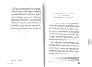 Por fim, o terceiro aspecto que gostaríamos de assinalar é
o fato de Tonnies chamaro espaço político de "grande cidade".
Teria sido possível ele ter associado essa nova forma, advinda
da evolução do princípio espacial, de Estado. A decisão de
identificar a sociedade moderna à "grande cidade" se explica,
em primeiro lugar, pelo fato de que em grande parte Tonnies
associava a comunidade ao universo rural e, parafraseando
Marx, propunha ver a História como um resumo da oposição
campo-cidade.t47 Emsegundo lugar, a grande cidade, como ele
nos diz, é o trasbordamento da forma em dois sentidos, o da
forma política, associação entre indivíduos, espaço de regras e
da racionalidade lógica do julgamento e, simultaneamente, o
da expansão física da forma urbana. Em resumo, se nos for
pe1mitido dizer, é o trasbordamento da polis, da cidade, como
nós tentamos definir aqui, desde o início deste trabalho.
. ______/
147 Tonnies, F., op. cit., p. 239.
112 )1Jl1
V- Os limites metodológicos
dos modelos de
nomoespaço e genoespaço
A tipologia legada porTonnies teve um destino singular na
sociologia. Inspiradora de muitas outras, ela foi, no entanto,
pouco citada e, quando o foi, as críticas sempre prevaleceram
sobre a apreciação de suas possíveis virtudes. Tornado muitas
vezes como marxista, ele foi criticado pelos liberais. Os mar-
xistas, no entanto, reconheciam-no como um social democrata
tradicio$alista, querendo ressuscitar as velhas hierarquias
comunitárias e também o criticarammuito. De qualquer forma,
sua obra teve uma repercussão forte, embora controvertida, e
ele foi lido e comentado por Durkheim e Weber, tendo este
reconhecido a importância de seu trabalho na criação de um
verdadeiro campo para a sociologia.
Pedra angular de muitas outras, essa tipologia está na base
de diversas distinções feitas entre as sociedades tradicionais e
as sociedades modemas.I48 Isso corresponde a dizer que ela foi
também comumente utilizada para caracterizar grandes exten-
sões no tempo e no espaço. Corno vimos anteriormente, o pró-
prio Tonnies acreditava que a transformação dos laços comu-
nitários em laços formais poderia explicar melhor os modelos
de relações sociais dos tempos medievais aos nossos dias. De
148 Durkheim, por exemplo, utilizou a expressão sociedades segmentárias territoriais
para exprimir a qualidade dos grupos em que as "articulaçõessociais essenciais corres-
pendem às divisões territoriais". Durkheim, E.Division du travail social, PP· l89-21O,
apudAs regras do método sociológico, Cia. Editora Nacional, São Paulo, 1972, p. 54.
..... 11 '·
 