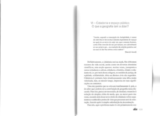 VI -Cidadania e espaço público:
O que a geografia tem a dizer?
"Assim, segundo a concepção da Antigüidade, o status
do indivíduo é tão exclusivamente dependente do espaço
no qual ele se move de cada vez, que o mesmo homem,
como filho crescido de um pai romano, era subordinado
ao seu próprio pai... na condição de cidadão poderia cair
no caso de dar-lhe ordens como senhor."
Hannah Arendt
Definitivamente, a cidadania está na moda. Em diferentes
terrenos da vida social, assim como em diversos domínios
científicos, esta noção aparece, muitas vezes, justaposta a
outras (cidadania e cultura, cidadania e história, cidade e cida-
dania etc.) e, por meio dessa colagem, os sentidos de justiça, de
eqüidade, solidariedade, ética ou direitos civis são sugeridos.
Cidadania é, portanto, hoje simultaneamente uma idéia muito
valorizada, mas, ao mesmo tempo, imprecisa em suas signifi-
cações ou contornos.
Uma das questões que se colocam imediatamente é, pois, a
de saber qual poderia ser a contribuição da geografia nessa dis-
cussão. Para isso, parece ser necessário, de imediato, renunciar à
sedução do simples efeito de moda, que, na maior parte das
vezes, esconde atrás desse novo rótulo de cidadania velhos argu-
mentos e conhecidos pontos de vista que procuram ares de reno-
vação, fazendo apelo à simples substituição da denominação.
Para nós, aqui o problema maior é o de primeiramente nos
 