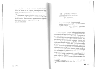 zam os territórios. A cidade é o terreno privilegiado dessa
matriz, na medida em que o tecido urbano é composto justa-
mente da relação entre esses dois elementos fundamentais do
espaço.
Acreditamos, assim, firmemente que, no debate sobre a
democracia, a geografia está apta a demonstrar que não pode
haver cidadania sem democracia, não pode haver cidadania
sem espaços públicos, e o espaço público não pode existir sem
uma dimensão física.
I G8 ,nnJ
VIl -O espaço público e
as manifestações do recuo
da cidadania
"Nas favelas, no Senado, sujeira pra todo lado.
Ninguém respeita a Constituição, mas todos acreditam
nofuturo da nação."
"Que país é esse?", Legião Urbana
Sem dúvida alguma, o livro de Habermas sobre o espaço
público, publicado pela primeira vez em 1962, foi um mar-
co.230 Com uma temática construída a partir da interseção de
vários domínios das ciências sociais com a filosofia, ele expan-
diu o campo do debate sobre a ação e a reflexão políticas, inci-
dindo sobre ângulos genuinamente inovadores. Uma das mais
importantes contribuições desse trabalho foi a reconstituição
do ambiente nos séculos XVIII e XIX, que conformou o pro-
cesso de instituição de um espaço público e de uma opinião
pública, seus foros de legitimidade, sua natureza comunicacio-
nal e sua complexa relação com as outras esferas da vida so-
cial; tudo isso fora dos parâmetros, até então únicos, consagra-
dos pelas ciências jurídicas.
A segunda grande contribuição foi a de se colocar esse do-
mínio público em relação com a esfera privada e demonstrar a
importância dessa última na construção da sociabilidade, e isso
230 Habermas, J. Strukturwalldi!l der Offentlic:hkeit, (1962], trad. Mudança estrutural
da E.~f"era Pública (traduzido por Flávio Kotbe). Tempo Brasileiro, Rio de Janeiro,
1984.
...... 169
 