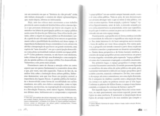 em um momento em que as "histórias da vida privada" ainda
não tinham alcançado o estatuto de objeto epistemológico,
que, muito depois, afirmou-se inteiramente.
Hoje, uma das críticas mais recorrentes a esse trabalho
provém de outros estudos de história feitos sobre a mesma épo-
ca e que procuram demonstrar que houve um exagero na di-
mensão e na leitura da participação política no espaço público
assim como foi descrito por Habermas. Esta crítica incide, por-
tanto, sobre a origem do espaço público na Modernidade e po-
de, a partir de um viés mais radical, levar mesmo ao questiona-
mento sobre a possibilidade da existência real desse espaço. A
importância fundamental desses comentários é a de colocar em
dúvida a interpretação de que houve um grande momento, uma
espécie de "anos dourados", em que a participação democráti-
ca e uma plena racionalidade tenham existido no espaço públi-
co.23t Como podemos constatar, se não houve esse momento,
toda a leitura de que há hoje uma diminuição e uma manipula-
ção da opinião pública e do espaço público fica desacreditada.
Voltaremos a este ponto mais adiante.
Gostaríamos antes de chamar a atenção sobre um outro
aspecto que nos parece fundamental no comentário dessa obra
e que, por vezes, tem sido esquecido. Trata-se do fato de, na
análise feita sobre a instituição dessa cultura púb1ica, Haber-
mas demonstrar, sem que isso fo sse seu projeto central, a
importância dos lugares físicos. A opinião pública foi instituí-
da e desenvolvida como forma de sociabilidade nos salões
mundanos, nos cafés, nos clubes e associações, como as lojas
maçônicas, nas tavernas, na reapropriação de conventos duran-
te a Revolução Francesa, entre outros lugares. Infelizmente,
nos últimos anos, habituamo-nos a compreender a expressão
231 Para uma visão sintética das críticas endereçadas a essa obra de Habermas, veja.
por exemplo, François, Bastien & Neveu, Erik. "Pour une sociologie politique des
espaces conlemporains", in François. B. & Neveu, E. E.1paces publiques mo:;aique.·:
1<·teurs, arimes et rhétoriques, des débats publics contemporains, Presses
Univcrsitaires de Rennes, 1999, pp. 13-úO.
"espaço público" em um sentido sempre bastante amplo, como
n de uma esfera pública. Trata-se, pois, de uma denomina<;.ão
que procura abranger tudo o que se refere à vida pública, sob
lodos os seus aspectos. Nesta acepção, a palavra "espaço" sig-
nifica figurativamente, antes de tudo, a extensão ocupada por
nma certa característica ou propriedade, neste caso específico,
daquilo que é relativo e comum ao povo ou àcoletividade, con-
siderado em um certo espaço-tempo.
Paralelamente, a geografia tem de forma contínua insistido
na necessidade de rediscutir e requalificar esta noção de espa-
'O. Seu maior interesse é o de fazer emergirem novos recortes
t: focos de análise por meio dessa categoria. Em outras pala-
vras, a geografia tem tentado construir a partir dessa noção um
verdadeiro conceito e propriamente um domínio epistemológi-
co. Dentro dessa perspectiva e de forma bastante sintética, o
conceito de espaço geográfico possui características um pouco
diversas daquelas veiculadas pela expressão "espaço público"
tal como ela é comumente empregada e entendida atualmente.
Em primeiro lugar, o espaço geográfico é sempre uma
extensão fisicamente constituída. O sentido puramente figurado
ou metafórico de uma esfera de ações públicas não pode, pois,
representar inteiramente a idéia de um espaço geográfico, que é
também concreto, material e substantivo. De fato, esse concei-
to de espaço, tal como o entendemos, tem uma dupla dimensão.
Ele é composto do dialético mantido entre a disposição física
das coisas e as ações ou práticas sociais que aí têm lugar.
Conforme as palavras de Milton Santos, o espaço é uma forma-
conteúdo, o conjunto dos sistemas de formas e ações.232
Em segundo lugar, essa disposição física das coisas mate-
riais, ou mais precisamente essa ordem espacial, possui uma
lógica ou uma coerência. É justamente a interpretação dessa
lógica do arranjo espacial e de seus sentidos que compõe o
212 Santos, Mihon, A natureza do espaço: técnica e tempo. raziio e emoção. Hucitec,
São Paulo, 1996.
....... 1/1
 