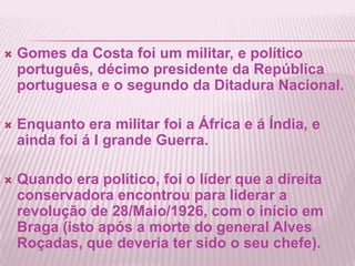 Gomes da Costa foi um militar, e político português, décimo presidente da República portuguesa e o segundo da Ditadura Nacional.Enquanto era militar foi a África e á Índia, e ainda foi á I grande Guerra.Quando era político, foi o líder que a direita conservadora encontrou para liderar a revolução de 28/Maio/1926, com o início em Braga (isto após a morte do general Alves Roçadas, que deveria ter sido o seu chefe).   