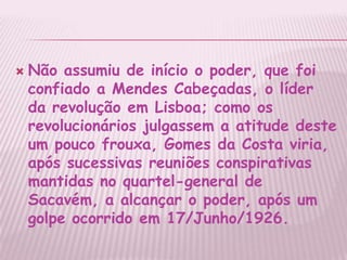 Não assumiu de início o poder, que foi confiado a Mendes Cabeçadas, o líder da revolução em Lisboa; como os revolucionários julgassem a atitude deste um pouco frouxa, Gomes da Costa viria, após sucessivas reuniões conspirativas mantidas no quartel-general de Sacavém, a alcançar o poder, após um golpe ocorrido em 17/Junho/1926.