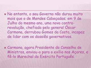 No entanto, o seu Governo não durou muito mais que o de Mendes Cabeçadas; em 9 de Julho do mesmo ano, uma nova contra-revolução, chefiada pelo general ÓscarCarmona, derrubou Gomes da Costa, incapaz de lidar com os dossiês governativos.Carmona, agora Presidente do Conselho de Ministros, enviou-o para o exílio nos Açores, e fê-lo Marechal do Exército Português.