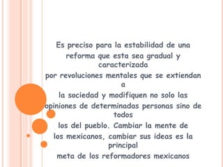 Es preciso para la estabilidad de unareforma que esta sea gradual y caracterizadapor revoluciones mentales que se extiendan ala sociedad y modifiquen no solo lasopiniones de determinadas personas sino de todoslos del pueblo. Cambiar la mente delos mexicanos, cambiar sus ideas es la principalmeta de los reformadores mexicanos