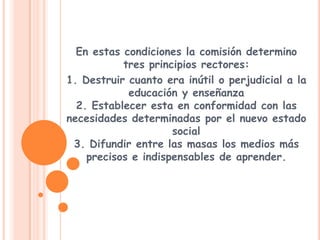 En estas condiciones la comisión determino tres principios rectores:1. Destruir cuanto era inútil o perjudicial a la educación y enseñanza2. Establecer esta en conformidad con las necesidades determinadas por el nuevo estado social3. Difundir entre las masas los medios más precisos e indispensables de aprender.