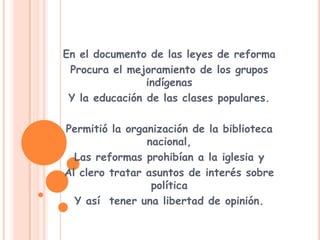 En el documento de las leyes de reformaProcura el mejoramiento de los grupos indígenas Y la educación de las clases populares.Permitió la organización de la biblioteca nacional,Las reformas prohibían a la iglesia y Al clero tratar asuntos de interés sobre políticaY así  tener una libertad de opinión.
