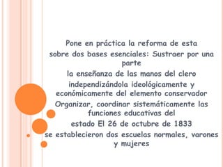 Pone en práctica la reforma de estasobre dos bases esenciales: Sustraer por una partela enseñanza de las manos del cleroindependizándola ideológicamente y económicamente del elemento conservadorOrganizar, coordinar sistemáticamente las funciones educativas delestado El 26 de octubre de 1833se establecieron dos escuelas normales, varones y mujeres