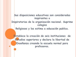 Sus disposiciones educativas son consideradas inspirantes oInspiratorias de la organización nacional. Suprime colegiosReligiosos y los estima a educación publica.Establece la creación de seis instituciones  de Estudios superiores y declara la libertad deEnseñanza creando la escuela normal para profesores.