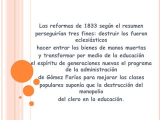 Las reformas de 1833 según el resumenperseguirían tres fines: destruir los fueron eclesiásticoshacer entrar los bienes de manos muertasy transformar por medio de la educaciónel espíritu de generaciones nuevas el programa de la administraciónde Gómez Farías para mejorar las clasespopulares suponía que la destrucción del monopoliodel clero en la educación.