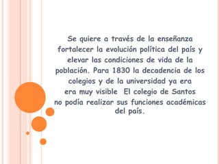 Se quiere a través de la enseñanzafortalecer la evolución política del país yelevar las condiciones de vida de lapoblación. Para 1830 la decadencia de loscolegios y de la universidad ya eraera muy visible El colegio de Santosno podía realizar sus funciones académicas del país.  