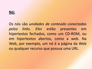 Nó:

Os nós são unidades de conteúdo conectadas
pelos links. Eles estão presentes em
hipertextos fechados, como um CD-ROM, ou
em hipertextos abertos, como a web. Na
Web, por exemplo, um nó é a página da Web
ou qualquer recurso que possua uma URL.
 