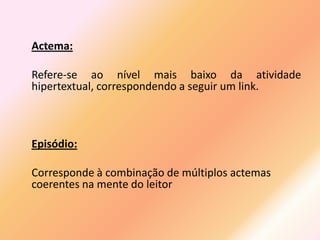 Actema:

Refere-se ao nível mais baixo da atividade
hipertextual, correspondendo a seguir um link.



Episódio:

Corresponde à combinação de múltiplos actemas
coerentes na mente do leitor
 