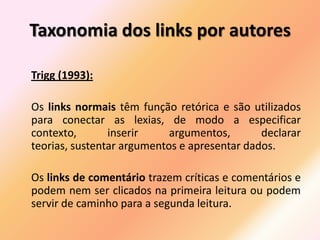 Taxonomia dos links por autores

Trigg (1993):

Os links normais têm função retórica e são utilizados
para conectar as lexias, de modo a especificar
contexto,       inserir     argumentos,       declarar
teorias, sustentar argumentos e apresentar dados.

Os links de comentário trazem críticas e comentários e
podem nem ser clicados na primeira leitura ou podem
servir de caminho para a segunda leitura.
 