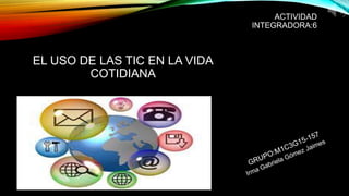 ACTIVIDAD
INTEGRADORA:6
EL USO DE LAS TIC EN LA VIDA
COTIDIANA
 