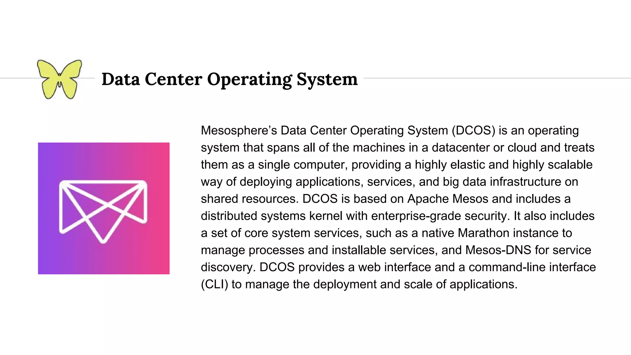 Data Center Operating System Mesosphere’s Data Center Operating System (DCOS) is an operating system that spans all of the machines in a datacenter or cloud and treats them as a single computer, providing a highly elastic and highly scalable way of deploying applications, services, and big data infrastructure on shared resources. DCOS is based on Apache Mesos and includes a distributed systems kernel with enterprise-grade security. It also includes a set of core system services, such as a native Marathon instance to manage processes and installable services, and Mesos-DNS for service discovery. DCOS provides a web interface and a command-line interface (CLI) to manage the deployment and scale of applications. 