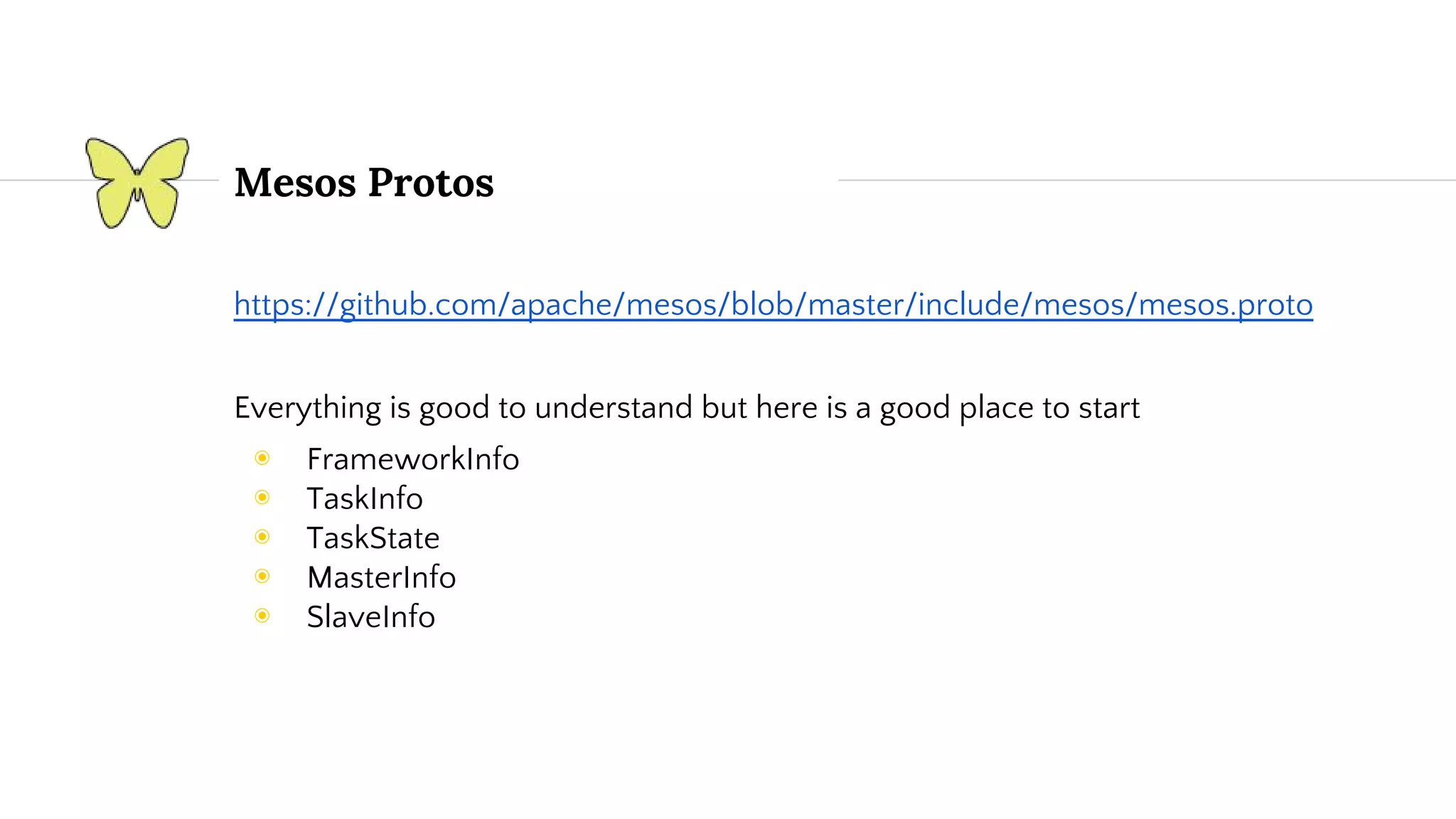 Mesos Protos https://github.com/apache/mesos/blob/master/include/mesos/mesos.proto Everything is good to understand but here is a good place to start ◉ FrameworkInfo ◉ TaskInfo ◉ TaskState ◉ MasterInfo ◉ SlaveInfo 