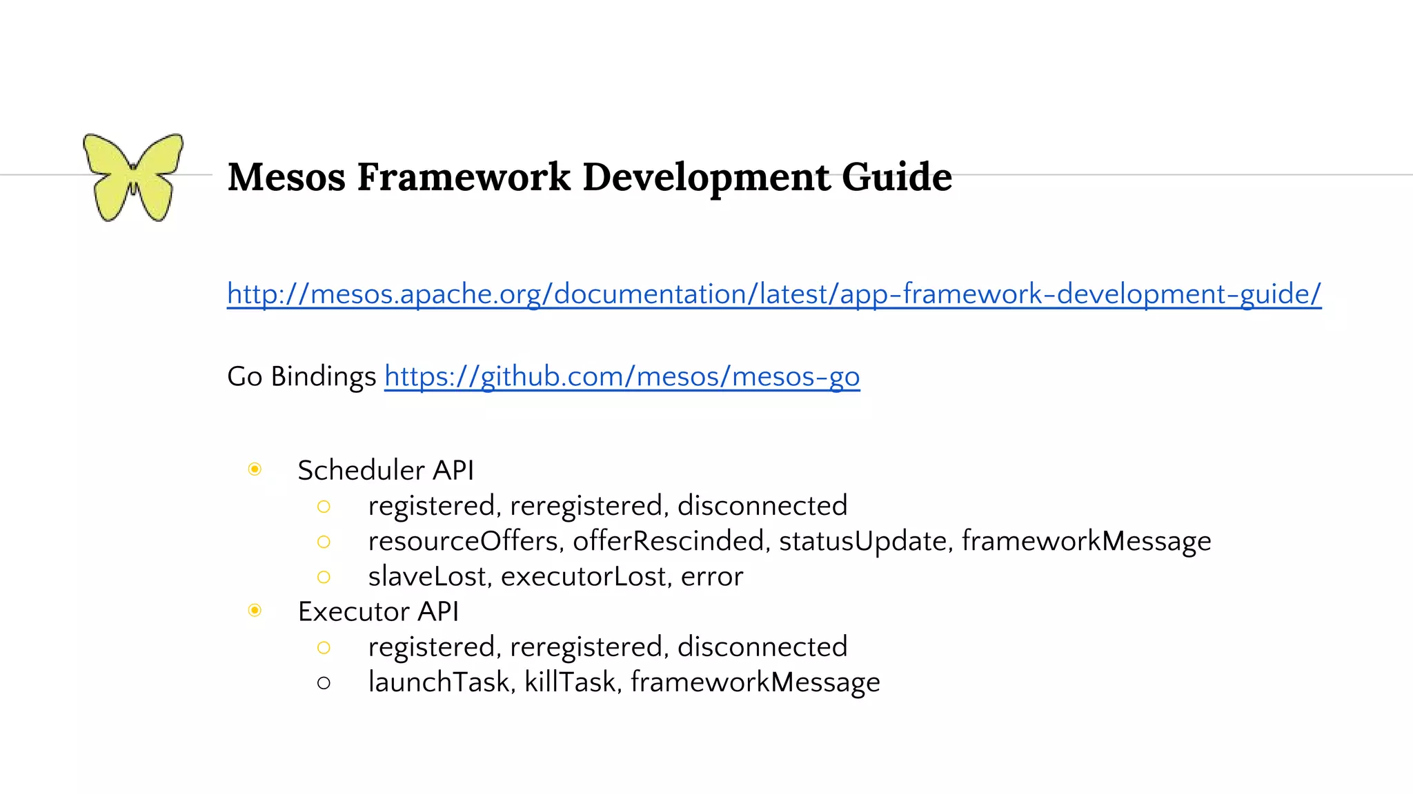 Mesos Framework Development Guide http://mesos.apache.org/documentation/latest/app-framework-development-guide/ Go Bindings https://github.com/mesos/mesos-go ◉ Scheduler API ○ registered, reregistered, disconnected ○ resourceOffers, offerRescinded, statusUpdate, frameworkMessage ○ slaveLost, executorLost, error ◉ Executor API ○ registered, reregistered, disconnected ○ launchTask, killTask, frameworkMessage 