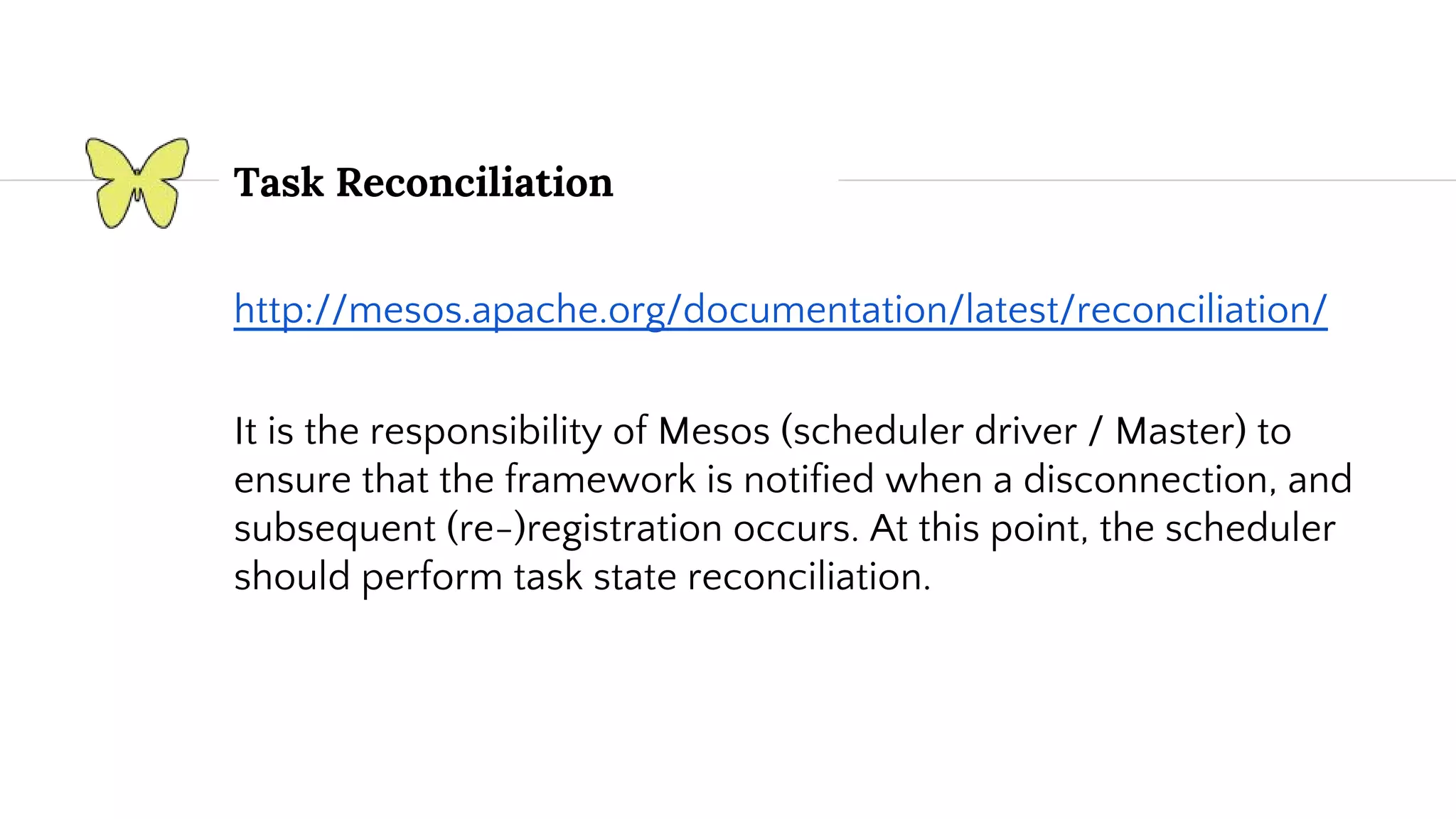 Task Reconciliation http://mesos.apache.org/documentation/latest/reconciliation/ It is the responsibility of Mesos (scheduler driver / Master) to ensure that the framework is notified when a disconnection, and subsequent (re-)registration occurs. At this point, the scheduler should perform task state reconciliation. 