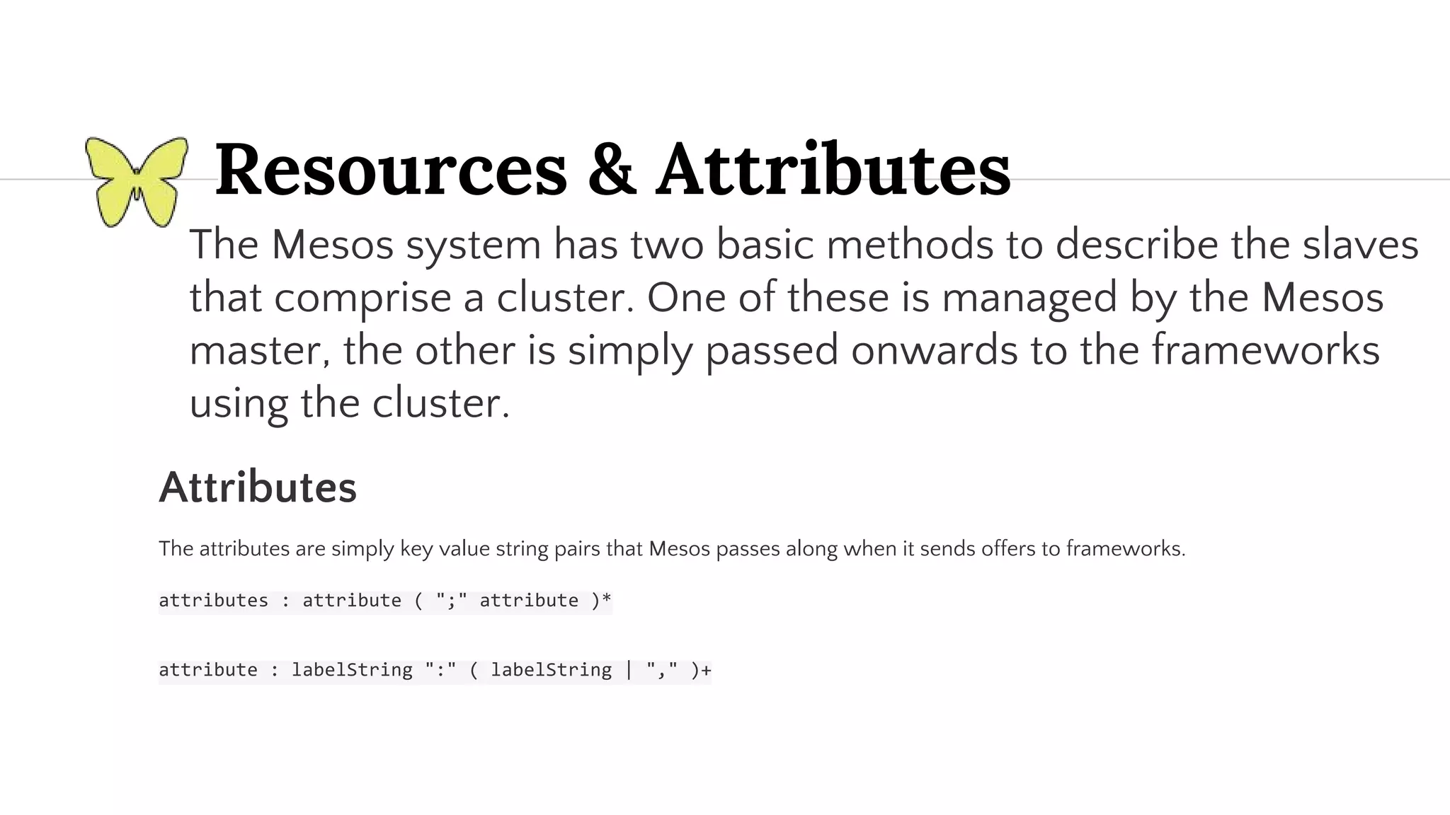 The Mesos system has two basic methods to describe the slaves that comprise a cluster. One of these is managed by the Mesos master, the other is simply passed onwards to the frameworks using the cluster. Attributes The attributes are simply key value string pairs that Mesos passes along when it sends offers to frameworks. Resources & Attributes 