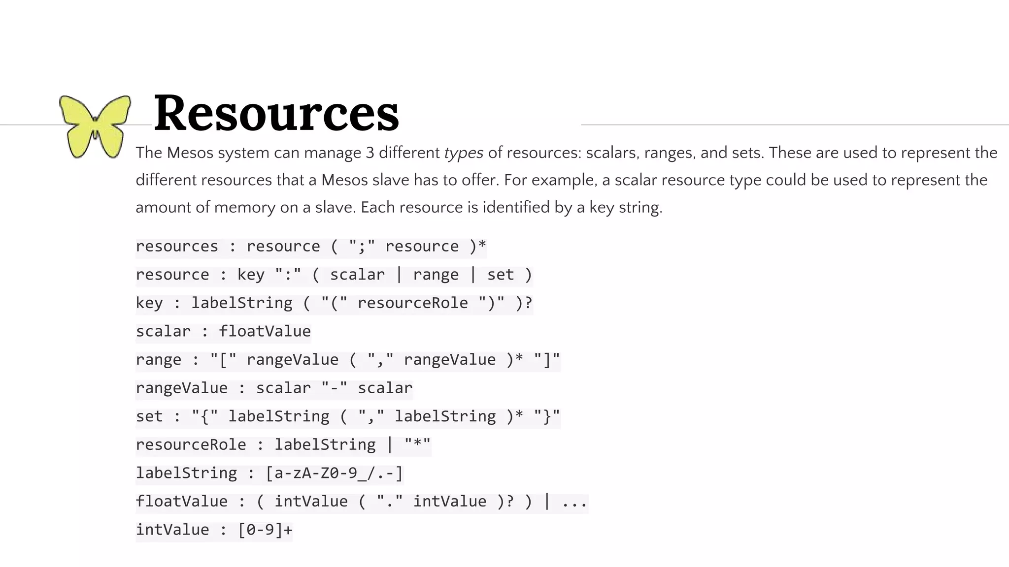 Resources The Mesos system can manage 3 different types of resources: scalars, ranges, and sets. These are used to represent the different resources that a Mesos slave has to offer. For example, a scalar resource type could be used to represent the amount of memory on a slave. Each resource is identified by a key string. 