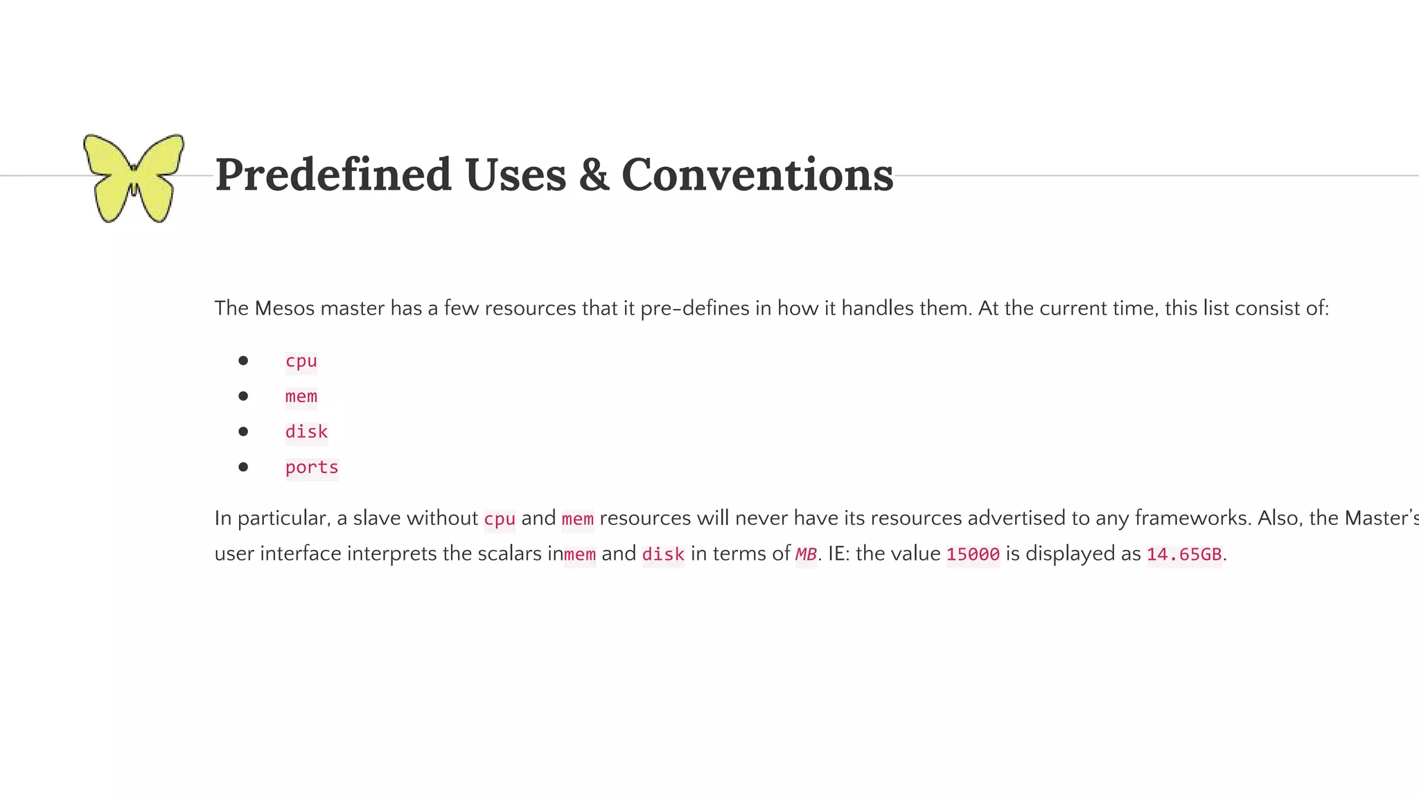 Predefined Uses & Conventions The Mesos master has a few resources that it pre-defines in how it handles them. At the current time, this list consist of: ● ● ● ● In particular, a slave without and resources will never have its resources advertised to any frameworks. Also, the Master’s user interface interprets the scalars in and in terms of . IE: the value is displayed as . 
