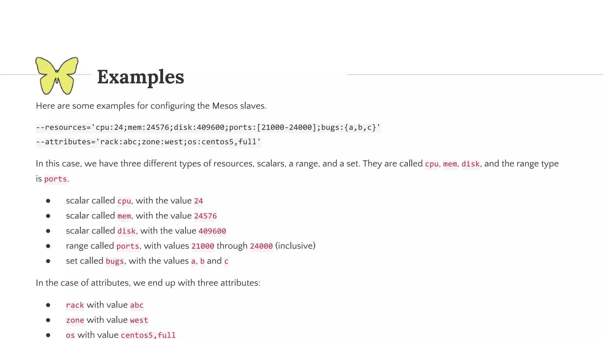 Examples Here are some examples for configuring the Mesos slaves. In this case, we have three different types of resources, scalars, a range, and a set. They are called , , , and the range type is . ● scalar called , with the value ● scalar called , with the value ● scalar called , with the value ● range called , with values through (inclusive) ● set called , with the values , and In the case of attributes, we end up with three attributes: ● with value ● with value ● with value 