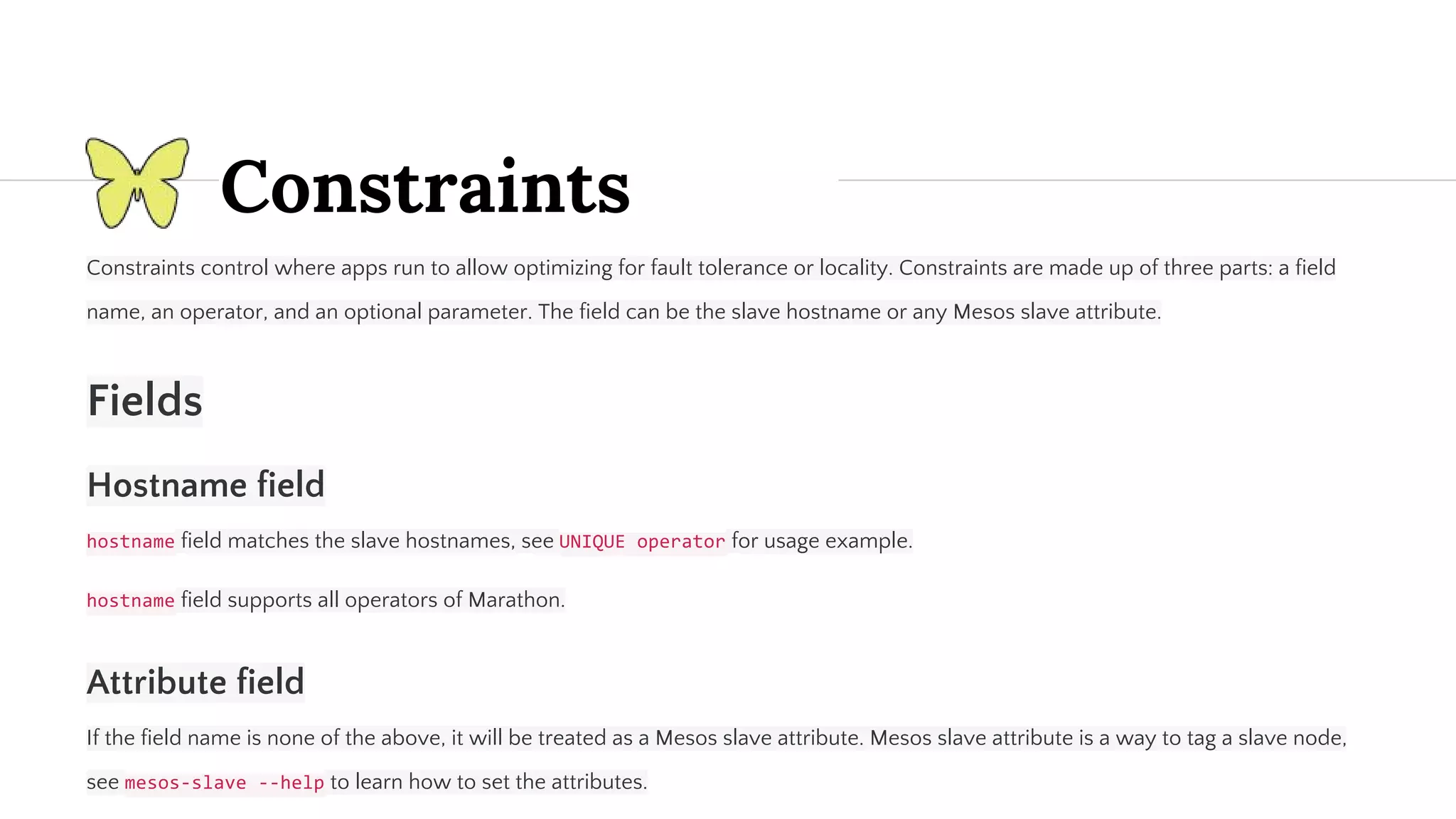 Constraints Constraints control where apps run to allow optimizing for fault tolerance or locality. Constraints are made up of three parts: a field name, an operator, and an optional parameter. The field can be the slave hostname or any Mesos slave attribute. Fields Hostname field field matches the slave hostnames, see for usage example. field supports all operators of Marathon. Attribute field If the field name is none of the above, it will be treated as a Mesos slave attribute. Mesos slave attribute is a way to tag a slave node, see to learn how to set the attributes. 