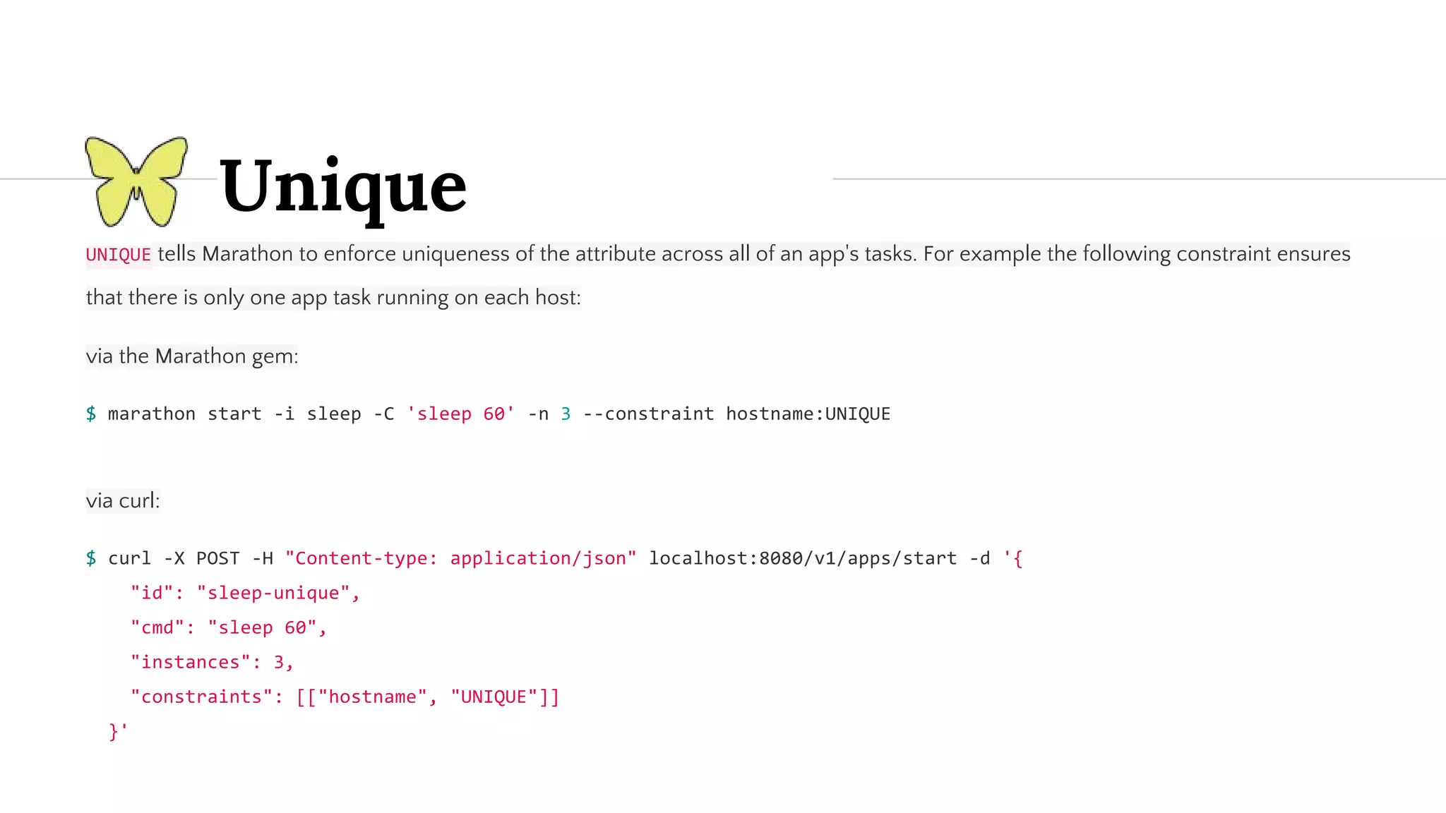 Unique tells Marathon to enforce uniqueness of the attribute across all of an app's tasks. For example the following constraint ensures that there is only one app task running on each host: via the Marathon gem: via curl: 