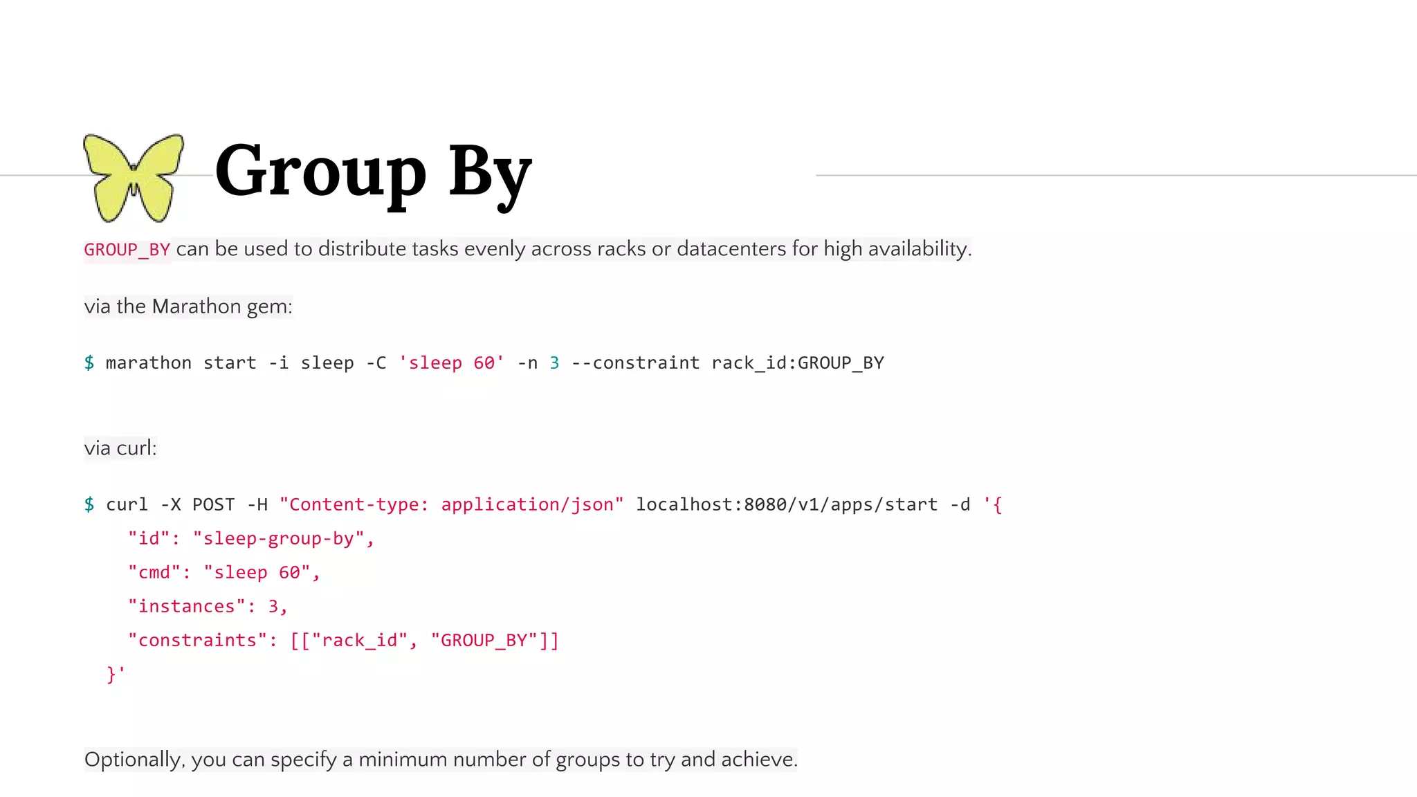 Group By can be used to distribute tasks evenly across racks or datacenters for high availability. via the Marathon gem: via curl: Optionally, you can specify a minimum number of groups to try and achieve. 