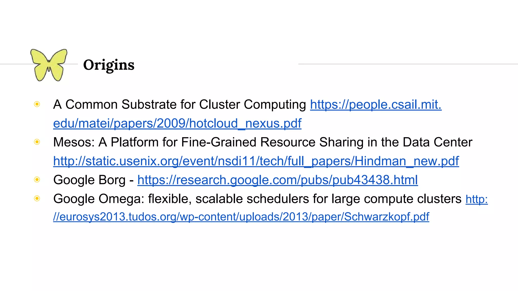Origins ◉ A Common Substrate for Cluster Computing https://people.csail.mit. edu/matei/papers/2009/hotcloud_nexus.pdf ◉ Mesos: A Platform for Fine-Grained Resource Sharing in the Data Center http://static.usenix.org/event/nsdi11/tech/full_papers/Hindman_new.pdf ◉ Google Borg - https://research.google.com/pubs/pub43438.html ◉ Google Omega: ﬂexible, scalable schedulers for large compute clusters http: //eurosys2013.tudos.org/wp-content/uploads/2013/paper/Schwarzkopf.pdf 