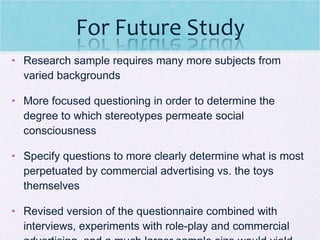 Research sample requires many more subjects from varied backgrounds  More focused questioning in order to determine the degree to which stereotypes permeate social consciousness  Specify questions to more clearly determine what is most perpetuated by commercial advertising vs. the toys themselves Revised version of the questionnaire combined with interviews, experiments with role-play and commercial advertising, and a much larger sample size would yield more definitive results  