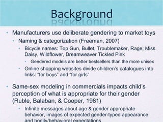 Manufacturers use deliberate gendering to market toys Naming & categorization (Freeman, 2007) Bicycle names: Top Gun, Bullet, Troublemaker, Rage; Miss Daisy, Wildflower, Dreamweaver Tickled Pink Gendered models are better bestsellers than the more unisex  Online shopping websites divide children’s catalogues into links: “for boys” and “for girls” Same-sex modeling in commercials impacts child’s perception of what is appropriate for their gender (Ruble, Balaban, & Cooper, 1981) Infinite messages about age & gender appropriate behavior, images of expected gender-typed appearance and bodily/behavioral expectations 