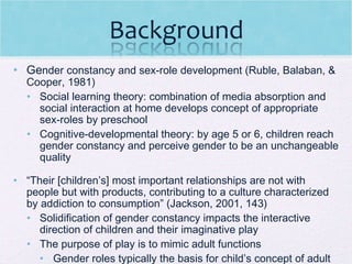 Ge nder constancy and sex-role development (Ruble, Balaban, & Cooper, 1981) Social learning theory: combination of media absorption and social interaction at home develops concept of appropriate sex-roles by preschool Cognitive-developmental theory: by age 5 or 6, children reach gender constancy and perceive gender to be an unchangeable quality “ Their [children’s] most important relationships are not with people but with products, contributing to a culture characterized by addiction to consumption” (Jackson, 2001, 143) Solidification of gender constancy impacts the interactive direction of children and their imaginative play The purpose of play is to mimic adult functions  Gender roles typically the basis for child’s concept of adult interaction 