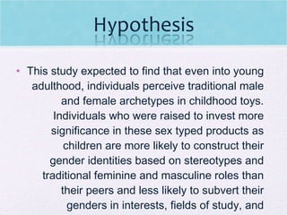 This study expected to find that even into young adulthood, individuals perceive traditional male and female archetypes in childhood toys. Individuals who were raised to invest more significance in these sex typed products as children are more likely to construct their gender identities based on stereotypes and traditional feminine and masculine roles than their peers and less likely to subvert their genders in interests, fields of study, and careers.  