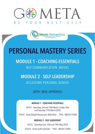PERSONAL MASTERY SERIES
MODULE 1 - COACHING ESSENTIALS
NLP COMMUNICATION MODEL
MODULE 2 - SELF LEADERSHIP
ACCESSING PERSONAL GENIUS
(BOTH MQA APPROVED)
MODULE 1 - COACHING ESSENTIALS
DATES: Saturdays 3rd and 10th March, Friday 16th
and Saturday 17th March 2018
VENUE: Great Delight Restaurant, Belle-Rose - TIME: 08h30-17h00
MODULE 2 - SELF LEADERSHIP
DATES: Saturdays 5th, 12th and 19th May 2018
VENUE: To be conﬁrmed later - TIME: 08h30-17h00
 