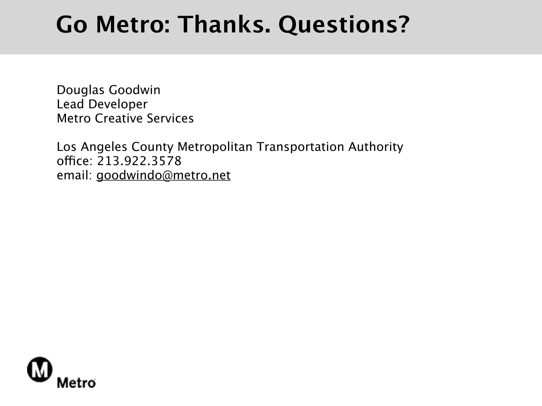 Go Metro: Thanks. Questions?

Douglas Goodwin
Lead Developer
Metro Creative Services

Los Angeles County Metropolitan Transportation Authority
office: 213.922.3578
email: goodwindo@metro.net
 