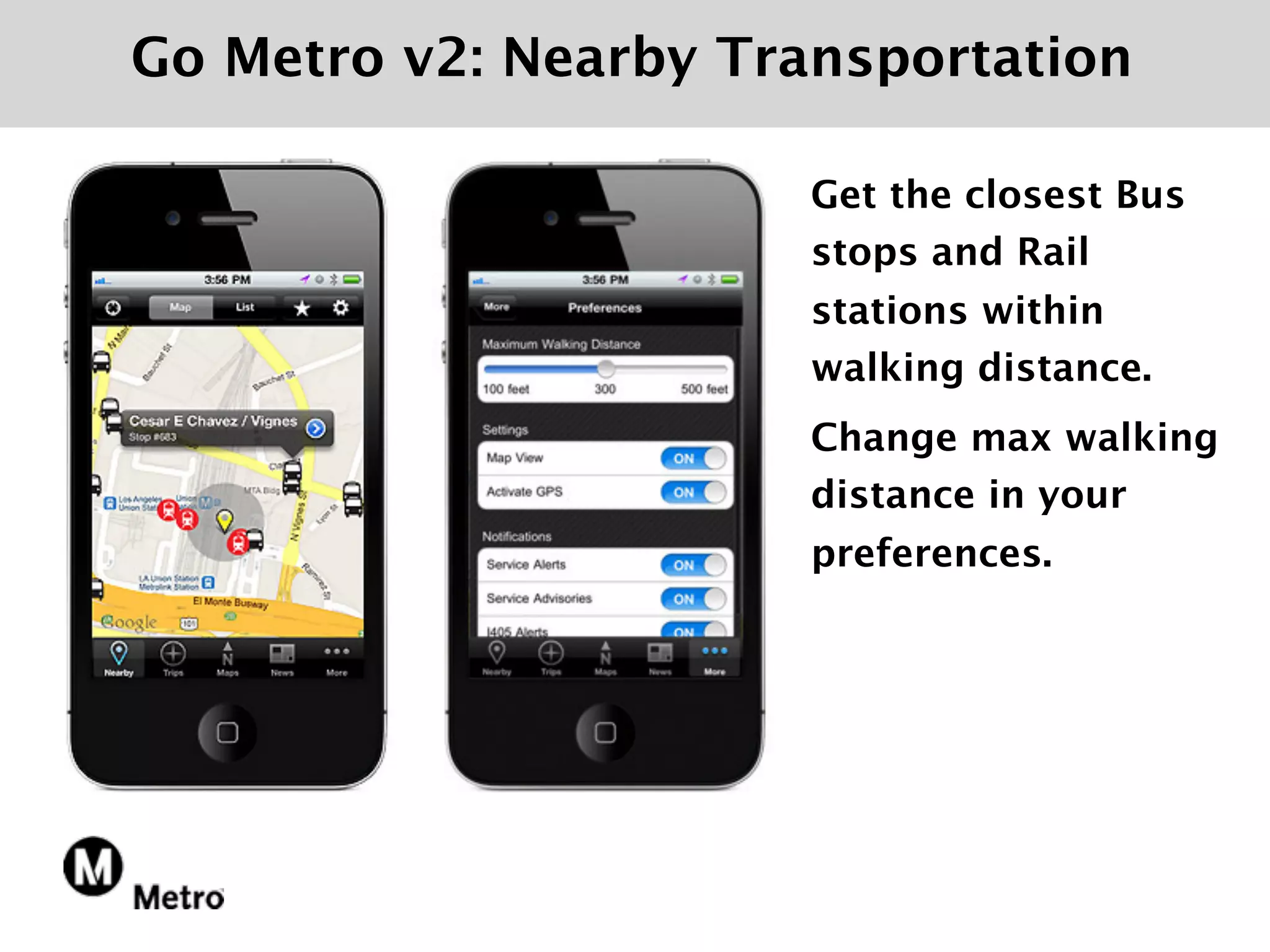 Go Metro v2: Nearby Transportation

                       Get the closest Bus
                       stops and Rail
                       stations within
                       walking distance.
                       Change max walking
                       distance in your
                       preferences.
 