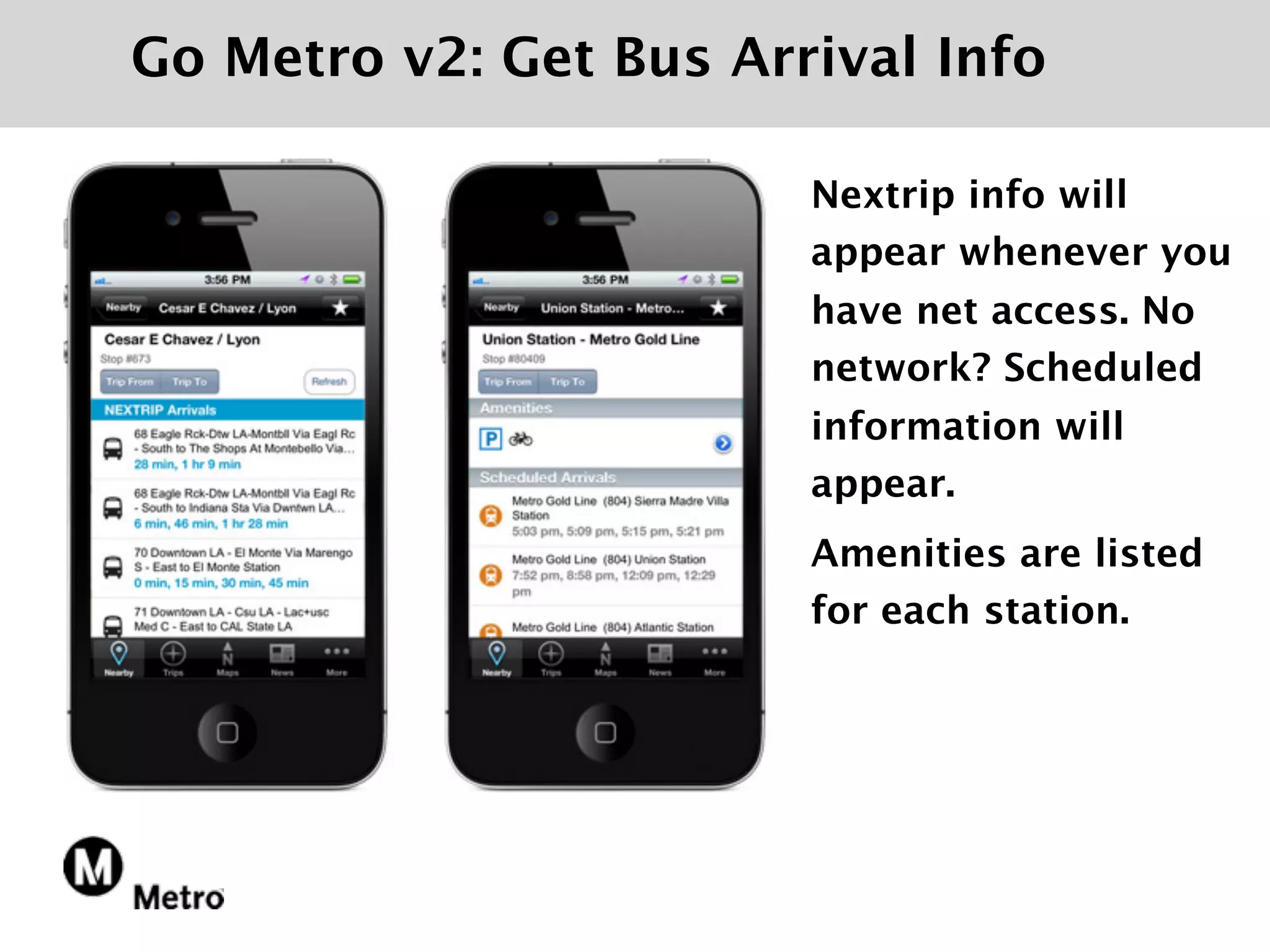 Go Metro v2: Get Bus Arrival Info

                        Nextrip info will
                        appear whenever you
                        have net access. No
                        network? Scheduled
                        information will
                        appear.
                        Amenities are listed
                        for each station.
 