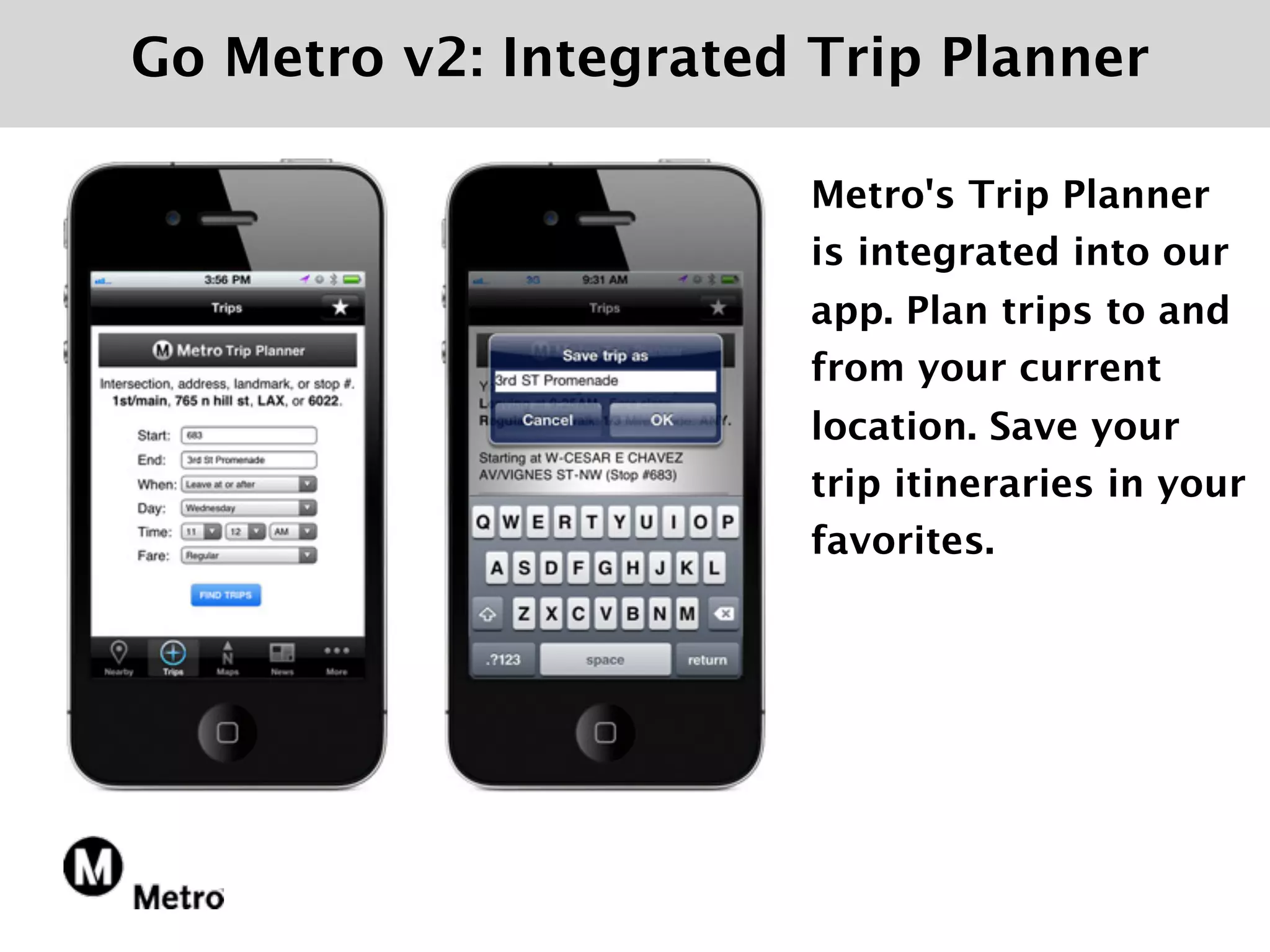 Go Metro v2: Integrated Trip Planner

                        Metro's Trip Planner
                        is integrated into our
                        app. Plan trips to and
                        from your current
                        location. Save your
                        trip itineraries in your
                        favorites.
 