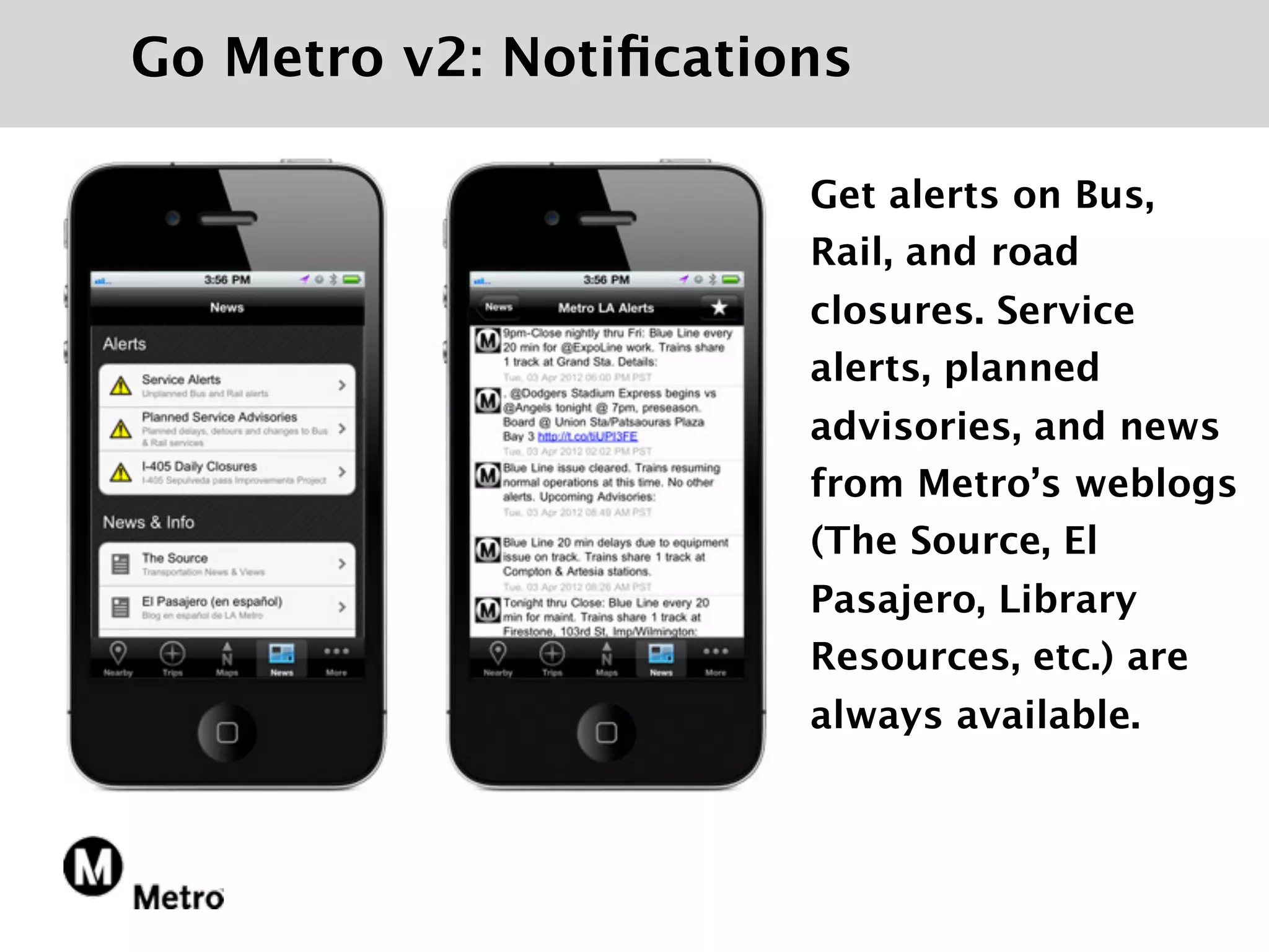 Go Metro v2: Notiﬁcations

                       Get alerts on Bus,
                       Rail, and road
                       closures. Service
                       alerts, planned
                       advisories, and news
                       from Metro’s weblogs
                       (The Source, El
                       Pasajero, Library
                       Resources, etc.) are
                       always available.
 