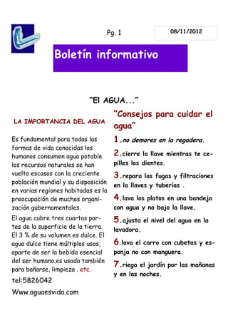 Pg. 1                   08/11/2012



               Boletín informativo


                            “El AGUA...”
                                       “Consejos para cuidar el
LA IMPORTANCIA DEL AGUA
                                       agua”
Es fundamental para todas las          1.no   demores en la regadera.
formas de vida conocidas los
humanos consumen agua potable          2.cierre    la llave mientras te ce-
los recursos naturales se han          pilles los dientes.
vuelto escasos con la creciente        3.repara    las fugas y filtraciones
población mundial y su disposición
                                       en la llaves y tuberías .
en varias regiones habitadas es la
preocupación de muchos organi-         4.lava   los platos en una bandeja
zación gubernamentales.                con agua y no bajo la llave.
El agua cubre tres cuartas par-        5.ajusta    el nivel del agua en la
tes de la superficie de la tierra.     lavadora.
El 3 % de su volumen es dulce. El
agua dulce tiene múltiplos usos,       6.lava   el carro con cubetas y es-
aparte de ser la bebida esencial       ponja no con manguera.
del ser humano.es usada también
                                       7.riega   el jardín por las mañanas
para bañarse, limpieza . etc.
                                       y en las noches.
tel:5826042
Www.aguaesvida.com
 