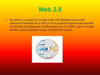 Web 2.0
• Se refiere a un estado de la world, wide, web diseñada con un estilo
anterior del fenómeno de la web 2.0 es en general un término para describir
la web antes del impacto de la fiebre punto com en el 2001, que es visto por
muchos como el momento en que el internet dio un giro.
 