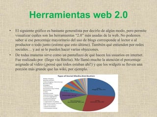 Herramientas web 2.0
• El siguiente gráfico es bastante generalista por decirlo de algún modo, pero permite
visualizar cuáles son las herramientas “2.0” más usadas de la web. No podemos
saber si ese porcentaje mayoritario del uso de blogs corresponde al lector o al
productor o todo junto (estimo que esto último). También qué entienden por redes
sociales… y así se le pueden hacer varias objeciones.
• De todas maneras sirve como un pantallazo de qué hacen los usuarios en internet.
Fue realizado por (llego vía Bitelia). Me llamó mucho la atención el porcentaje
asignado al video (¡pensé que todos estaban ahí!) y que los widgets se lleven una
porción más grande que las wiki, por ejemplo.
 