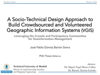 A Socio-Technical Design Approach to
Build Crowdsourced and Volunteered
Geographic Information Systems (VGIS)
Leveraging the Crowds and Participatory Communities
for Geoinformation Management
School of Land Surveying, Geodesy
and Mapping Engineering
Technical University of Madrid
José Pablo Gómez Barrón Sierra
PhD Thesis Defence
Dr. Miguel Ángel Manso Callejo
Dr. Ramón Alcarria Garrido
Advisors:
Madrid, Spain March, 2021
 