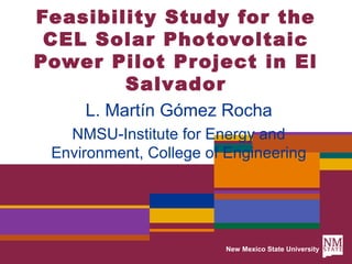 Feasibility Study for the
 CEL Solar Photovoltaic
Power Pilot Project in El
        Salvador
     L. Martín Gómez Rocha
   NMSU-Institute for Energy and
 Environment, College of Engineering




                        New Mexico State University
 