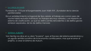• LA CÁRCEL DE GANTE
Fundada en 1775 por el burgomaestre Juan Vialin XVI , (fundador de la ciencia
penitenciaria)
Era un establecimiento octagonal de tipo celular, el trabajo era común pero de
noche había reclusión individual, los trabajos era muy variados, y se implanto un
sistema de clasificación, ya que los delincuentes reincidentes o de delitos graves
estaban separados, de los de delitos menores
• SISTEMA AUBURN
Von Hentig nos dice en su obra “la pena”, que, el fracaso del sistema pensilvánico y
un agudo sentido lucrativo de la economía contribuyeron, mas que el amor al
prójimo, a crear el sistema de Auburn.
 