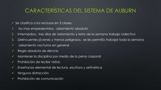 CARACTERÍSTICAS DEL SISTEMA DE AUBURN
 Se clasifica a los reclusos en 3 clases:
1. los mas empedernidos.- aislamiento absoluto
2. Intermedios.- tres días de aislamiento y resto de la semana trabajo colectivo
3. Delincuentes jóvenes y menos peligrosos.- se les permitía trabajar toda la semana
 asilamiento nocturno en general
 Regla absoluta de silencio
 Mantener la disciplina por medio de la pena corporal
 Prohibición de recibir visitas
 Enseñanza elemental de lectura, escritura y aritmética
 Ninguna distracción
 Prohibición de comunicación
 